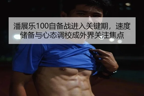 潘展乐100自备战进入关键期，速度储备与心态调校成外界关注焦点